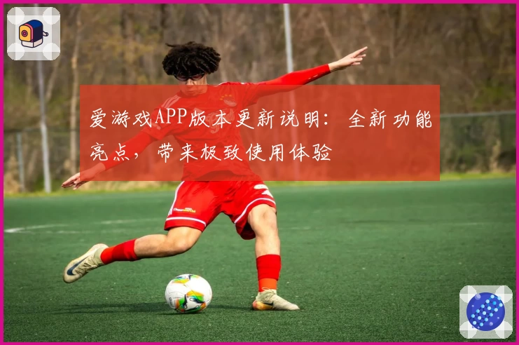 爱游戏APP版本更新说明：全新功能亮点，带来极致使用体验