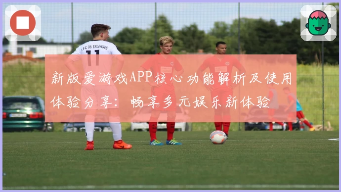 新版爱游戏APP核心功能解析及使用体验分享：畅享多元娱乐新体验