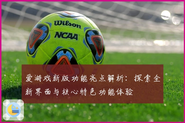 爱游戏新版功能亮点解析：探索全新界面与核心特色功能体验